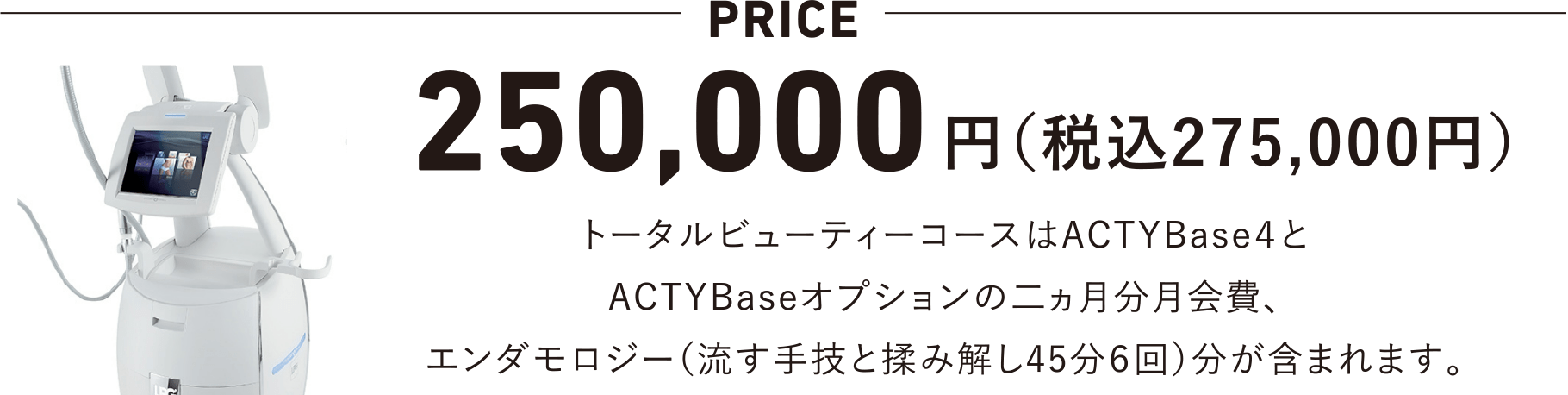 250,000円（税込275,000円）トータルビューティーコースはACTYBase4とACTYBaseオプションの二ヵ月分月会費、エンダモロジー（流す手技と揉み解し45分6回）分が含まれます。